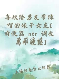 喜歡給男友帶綠帽的婊子女友[肉便器 ntr 調(diào)教 高H 破鞋]