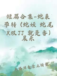 短篇合集_蛇來孕轉(zhuǎn) (蛇妖 蛇尾X雙JJ 就是香)