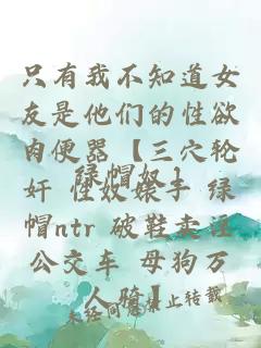 只有我不知道女友是他們的性欲肉便器【三穴輪奸 性奴婊子 綠帽ntr 破鞋賣淫公交車 母狗萬(wàn)人騎】