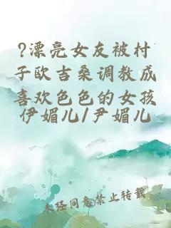 ?漂亮女友被村子歐吉桑調(diào)教成喜歡色色的女孩
